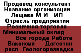 Продавец-консультант › Название организации ­ Лещева М.И., ИП › Отрасль предприятия ­ Розничная торговля › Минимальный оклад ­ 15 000 - Все города Работа » Вакансии   . Дагестан респ.,Геологоразведка п.